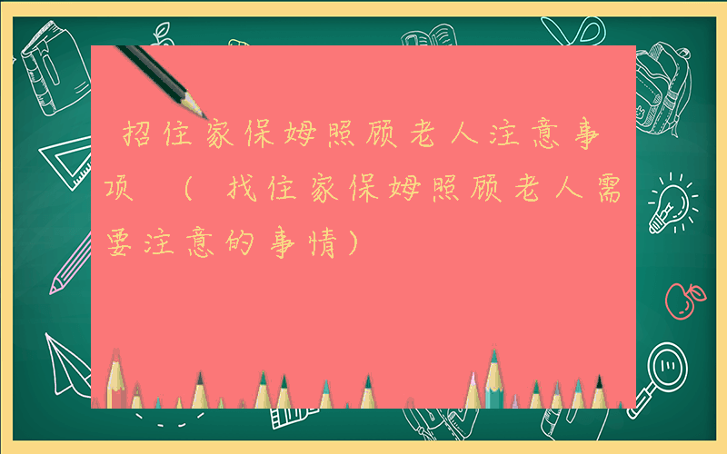 招住家保姆照顾老人注意事项 (找住家保姆照顾老人需要注意的事情)